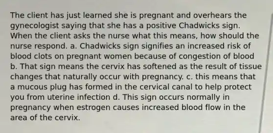 The client has just learned she is pregnant and overhears the gynecologist saying that she has a positive Chadwicks sign. When the client asks the nurse what this means, how should the nurse respond. a. Chadwicks sign signifies an increased risk of blood clots on pregnant women because of congestion of blood b. That sign means the cervix has softened as the result of tissue changes that naturally occur with pregnancy. c. this means that a mucous plug has formed in the cervical canal to help protect you from uterine infection d. This sign occurs normally in pregnancy when estrogen causes increased blood flow in the area of the cervix.