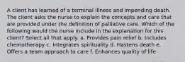 A client has learned of a terminal illness and impending death. The client asks the nurse to explain the concepts and care that are provided under the definition of palliative care. Which of the following would the nurse include in the explanation for this client? Select all that apply. a. Provides pain relief b. Includes chemotherapy c. Integrates spirituality d. Hastens death e. Offers a team approach to care f. Enhances quality of life