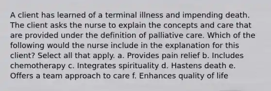 A client has learned of a terminal illness and impending death. The client asks the nurse to explain the concepts and care that are provided under the definition of palliative care. Which of the following would the nurse include in the explanation for this client? Select all that apply. a. Provides pain relief b. Includes chemotherapy c. Integrates spirituality d. Hastens death e. Offers a team approach to care f. Enhances quality of life