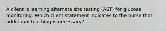 A client is learning alternate site testing (AST) for glucose monitoring. Which client statement indicates to the nurse that additional teaching is necessary?