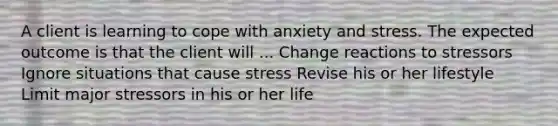 A client is learning to cope with anxiety and stress. The expected outcome is that the client will ... Change reactions to stressors Ignore situations that cause stress Revise his or her lifestyle Limit major stressors in his or her life