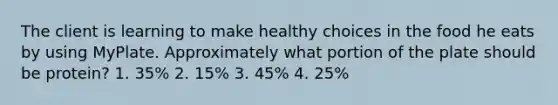 The client is learning to make healthy choices in the food he eats by using MyPlate. Approximately what portion of the plate should be protein? 1. 35% 2. 15% 3. 45% 4. 25%