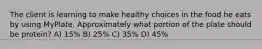 The client is learning to make healthy choices in the food he eats by using MyPlate. Approximately what portion of the plate should be protein? A) 15% B) 25% C) 35% D) 45%