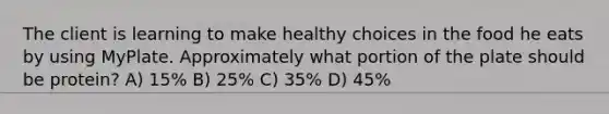 The client is learning to make healthy choices in the food he eats by using MyPlate. Approximately what portion of the plate should be protein? A) 15% B) 25% C) 35% D) 45%