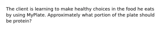 The client is learning to make healthy choices in the food he eats by using MyPlate. Approximately what portion of the plate should be protein?