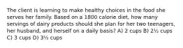 The client is learning to make healthy choices in the food she serves her family. Based on a 1800 calorie diet, how many servings of dairy products should she plan for her two teenagers, her husband, and herself on a daily basis? A) 2 cups B) 2½ cups C) 3 cups D) 3½ cups