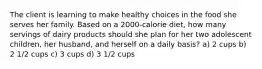 The client is learning to make healthy choices in the food she serves her family. Based on a 2000-calorie diet, how many servings of dairy products should she plan for her two adolescent children, her husband, and herself on a daily basis? a) 2 cups b) 2 1/2 cups c) 3 cups d) 3 1/2 cups