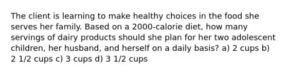 The client is learning to make healthy choices in the food she serves her family. Based on a 2000-calorie diet, how many servings of dairy products should she plan for her two adolescent children, her husband, and herself on a daily basis? a) 2 cups b) 2 1/2 cups c) 3 cups d) 3 1/2 cups