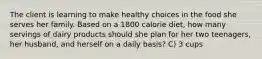 The client is learning to make healthy choices in the food she serves her family. Based on a 1800 calorie diet, how many servings of dairy products should she plan for her two teenagers, her husband, and herself on a daily basis? C) 3 cups