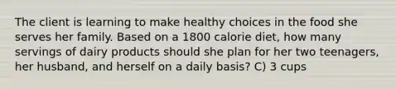 The client is learning to make healthy choices in the food she serves her family. Based on a 1800 calorie diet, how many servings of dairy products should she plan for her two teenagers, her husband, and herself on a daily basis? C) 3 cups