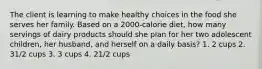 The client is learning to make healthy choices in the food she serves her family. Based on a 2000-calorie diet, how many servings of dairy products should she plan for her two adolescent children, her husband, and herself on a daily basis? 1. 2 cups 2. 31/2 cups 3. 3 cups 4. 21/2 cups