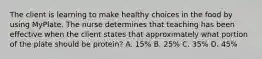 The client is learning to make healthy choices in the food by using MyPlate. The nurse determines that teaching has been effective when the client states that approximately what portion of the plate should be protein? A. 15% B. 25% C. 35% D. 45%