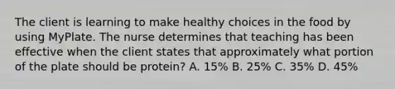 The client is learning to make healthy choices in the food by using MyPlate. The nurse determines that teaching has been effective when the client states that approximately what portion of the plate should be protein? A. 15% B. 25% C. 35% D. 45%