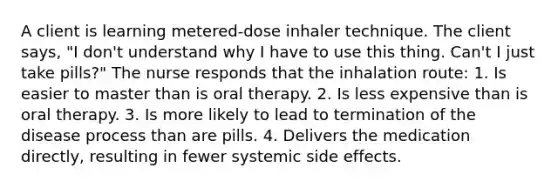 A client is learning metered-dose inhaler technique. The client says, "I don't understand why I have to use this thing. Can't I just take pills?" The nurse responds that the inhalation route: 1. Is easier to master than is oral therapy. 2. Is less expensive than is oral therapy. 3. Is more likely to lead to termination of the disease process than are pills. 4. Delivers the medication directly, resulting in fewer systemic side effects.