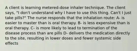 A client is learning metered-dose inhaler technique. The client says, "I don't understand why I have to use this thing. Can't I just take pills?" The nurse responds that the inhalation route: A- is easier to master than is oral therapy. B- is less expensive than is oral therapy. C- is more likely to lead to termination of the disease process than are pills D- delivers the medication directly to the site, resulting in lower doses and fewer systemic side effects