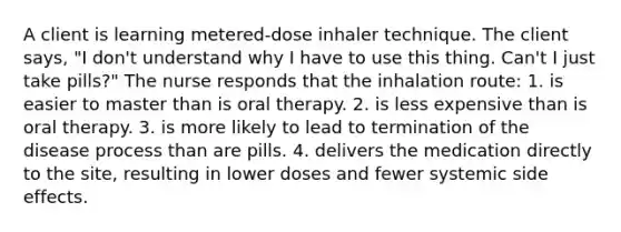 A client is learning metered-dose inhaler technique. The client says, "I don't understand why I have to use this thing. Can't I just take pills?" The nurse responds that the inhalation route: 1. is easier to master than is oral therapy. 2. is less expensive than is oral therapy. 3. is more likely to lead to termination of the disease process than are pills. 4. delivers the medication directly to the site, resulting in lower doses and fewer systemic side effects.