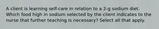 A client is learning self-care in relation to a 2-g sodium diet. Which food high in sodium selected by the client indicates to the nurse that further teaching is necessary? Select all that apply.