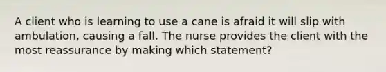 A client who is learning to use a cane is afraid it will slip with ambulation, causing a fall. The nurse provides the client with the most reassurance by making which statement?