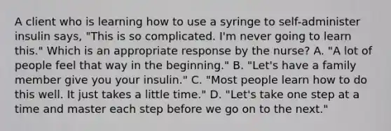 A client who is learning how to use a syringe to self-administer insulin says, "This is so complicated. I'm never going to learn this." Which is an appropriate response by the nurse? A. "A lot of people feel that way in the beginning." B. "Let's have a family member give you your insulin." C. "Most people learn how to do this well. It just takes a little time." D. "Let's take one step at a time and master each step before we go on to the next."