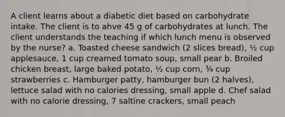 A client learns about a diabetic diet based on carbohydrate intake. The client is to ahve 45 g of carbohydrates at lunch. The client understands the teaching if which lunch menu is observed by the nurse? a. Toasted cheese sandwich (2 slices bread), ½ cup applesauce, 1 cup creamed tomato soup, small pear b. Broiled chicken breast, large baked potato, ½ cup corn, ¾ cup strawberries c. Hamburger patty, hamburger bun (2 halves), lettuce salad with no calories dressing, small apple d. Chef salad with no calorie dressing, 7 saltine crackers, small peach