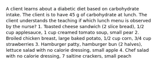 A client learns about a diabetic diet based on carbohydrate intake. The client is to have 45 g of carbohydrate at lunch. The client understands the teaching if which lunch menu is observed by the nurse? 1. Toasted cheese sandwich (2 slice bread), 1/2 cup applesauce, 1 cup creamed tomato soup, small pear 2. Broiled chicken breast, large baked potato, 1/2 cup corn, 3/4 cup strawberries 3. Hamburger patty, hamburger bun (2 halves), lettuce salad with no calorie dressing, small apple 4. Chef salad with no calorie dressing, 7 saltine crackers, small peach