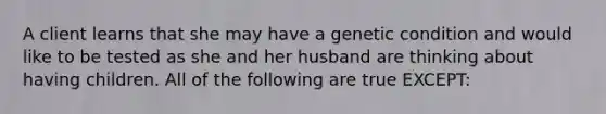 A client learns that she may have a genetic condition and would like to be tested as she and her husband are thinking about having children. All of the following are true EXCEPT: