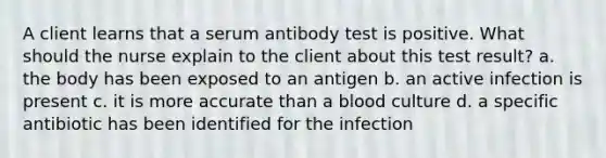 A client learns that a serum antibody test is positive. What should the nurse explain to the client about this test result? a. the body has been exposed to an antigen b. an active infection is present c. it is more accurate than a blood culture d. a specific antibiotic has been identified for the infection