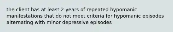 the client has at least 2 years of repeated hypomanic manifestations that do not meet criteria for hypomanic episodes alternating with minor depressive episodes