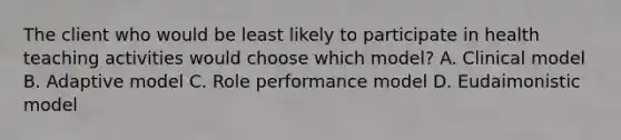 The client who would be least likely to participate in health teaching activities would choose which model? A. Clinical model B. Adaptive model C. Role performance model D. Eudaimonistic model