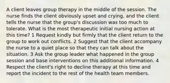 A client leaves group therapy in the middle of the session. The nurse finds the client obviously upset and crying, and the client tells the nurse that the group's discussion was too much to tolerate. What is the most therapeutic initial nursing action at this time? 1 Request kindly but firmly that the client return to the group to work out conflicts. 2 Suggest that the client accompany the nurse to a quiet place so that they can talk about the situation. 3 Ask the group leader what happened in the group session and base interventions on this additional information. 4 Respect the client's right to decline therapy at this time and report the incident to the rest of the health team members.