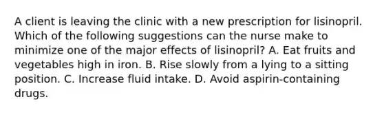 A client is leaving the clinic with a new prescription for lisinopril. Which of the following suggestions can the nurse make to minimize one of the major effects of lisinopril? A. Eat fruits and vegetables high in iron. B. Rise slowly from a lying to a sitting position. C. Increase fluid intake. D. Avoid aspirin-containing drugs.