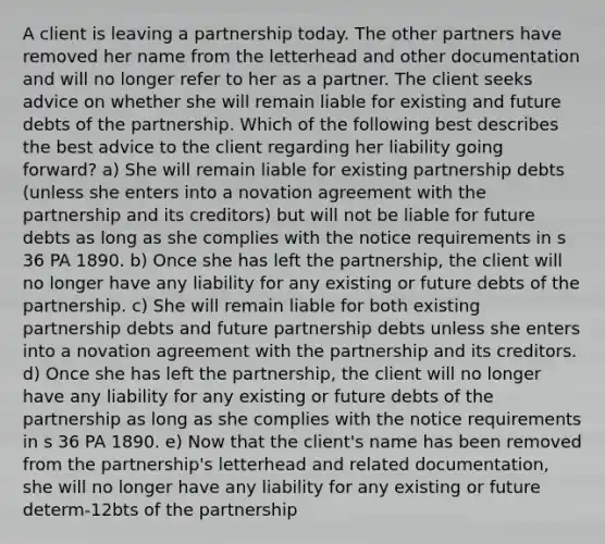 A client is leaving a partnership today. The other partners have removed her name from the letterhead and other documentation and will no longer refer to her as a partner. The client seeks advice on whether she will remain liable for existing and future debts of the partnership. Which of the following best describes the best advice to the client regarding her liability going forward? a) She will remain liable for existing partnership debts (unless she enters into a novation agreement with the partnership and its creditors) but will not be liable for future debts as long as she complies with the notice requirements in s 36 PA 1890. b) Once she has left the partnership, the client will no longer have any liability for any existing or future debts of the partnership. c) She will remain liable for both existing partnership debts and future partnership debts unless she enters into a novation agreement with the partnership and its creditors. d) Once she has left the partnership, the client will no longer have any liability for any existing or future debts of the partnership as long as she complies with the notice requirements in s 36 PA 1890. e) Now that the client's name has been removed from the partnership's letterhead and related documentation, she will no longer have any liability for any existing or future determ-12bts of the partnership