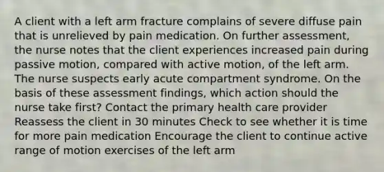 A client with a left arm fracture complains of severe diffuse pain that is unrelieved by pain medication. On further assessment, the nurse notes that the client experiences increased pain during passive motion, compared with active motion, of the left arm. The nurse suspects early acute compartment syndrome. On the basis of these assessment findings, which action should the nurse take first? Contact the primary health care provider Reassess the client in 30 minutes Check to see whether it is time for more pain medication Encourage the client to continue active range of motion exercises of the left arm