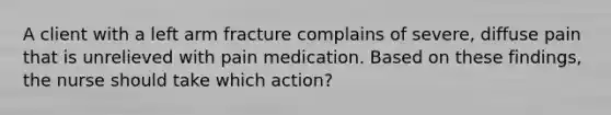 A client with a left arm fracture complains of severe, diffuse pain that is unrelieved with pain medication. Based on these findings, the nurse should take which action?