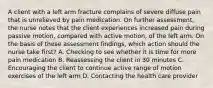 A client with a left arm fracture complains of severe diffuse pain that is unrelieved by pain medication. On further assessment, the nurse notes that the client experiences increased pain during passive motion, compared with active motion, of the left arm. On the basis of these assessment findings, which action should the nurse take first? A. Checking to see whether it is time for more pain medication B. Reassessing the client in 30 minutes C. Encouraging the client to continue active range of motion exercises of the left arm D. Contacting the health care provider