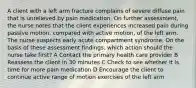 A client with a left arm fracture complains of severe diffuse pain that is unrelieved by pain medication. On further assessment, the nurse notes that the client experiences increased pain during passive motion, compared with active motion, of the left arm. The nurse suspects early acute compartment syndrome. On the basis of these assessment findings, which action should the nurse take first? A Contact the primary health care provider B Reassess the client in 30 minutes C Check to see whether it is time for more pain medication D Encourage the client to continue active range of motion exercises of the left arm