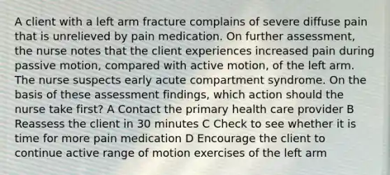 A client with a left arm fracture complains of severe diffuse pain that is unrelieved by pain medication. On further assessment, the nurse notes that the client experiences increased pain during passive motion, compared with active motion, of the left arm. The nurse suspects early acute compartment syndrome. On the basis of these assessment findings, which action should the nurse take first? A Contact the primary health care provider B Reassess the client in 30 minutes C Check to see whether it is time for more pain medication D Encourage the client to continue active range of motion exercises of the left arm