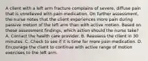 A client with a left arm fracture complains of severe, diffuse pain that is unrelieved with pain medication. On further assessment, the nurse notes that the client experiences more pain during passive motion of the left arm than with active motion. Based on these assessment findings, which action should the nurse take? A. Contact the health care provider. B. Reassess the client in 30 minutes. C. Check to see if it is time for more pain medication. D. Encourage the client to continue with active range of motion exercises to the left arm.