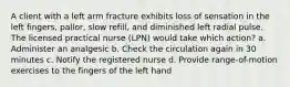 A client with a left arm fracture exhibits loss of sensation in the left fingers, pallor, slow refill, and diminished left radial pulse. The licensed practical nurse (LPN) would take which action? a. Administer an analgesic b. Check the circulation again in 30 minutes c. Notify the registered nurse d. Provide range-of-motion exercises to the fingers of the left hand