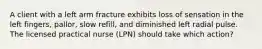 A client with a left arm fracture exhibits loss of sensation in the left fingers, pallor, slow refill, and diminished left radial pulse. The licensed practical nurse (LPN) should take which action?