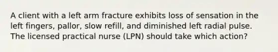 A client with a left arm fracture exhibits loss of sensation in the left fingers, pallor, slow refill, and diminished left radial pulse. The licensed practical nurse (LPN) should take which action?