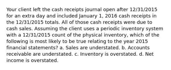 Your client left the cash receipts journal open after 12/31/2015 for an extra day and included January 1, 2016 cash receipts in the 12/31/2015 totals. All of those cash receipts were due to cash sales. Assuming the client uses a periodic inventory system with a 12/31/2015 count of the physical inventory, which of the following is most likely to be true relating to the year 2015 financial statements? a. Sales are understated. b. Accounts receivable are understated. c. Inventory is overstated. d. Net income is overstated.