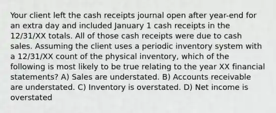 Your client left the cash receipts journal open after year-end for an extra day and included January 1 cash receipts in the 12/31/XX totals. All of those cash receipts were due to cash sales. Assuming the client uses a periodic inventory system with a 12/31/XX count of the physical inventory, which of the following is most likely to be true relating to the year XX financial statements? A) Sales are understated. B) Accounts receivable are understated. C) Inventory is overstated. D) Net income is overstated