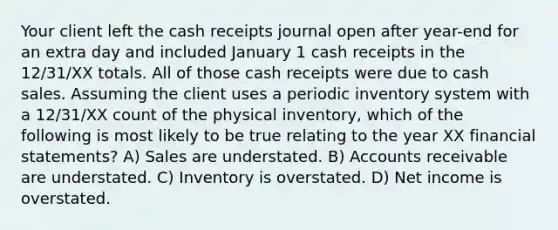 Your client left the cash receipts journal open after year-end for an extra day and included January 1 cash receipts in the 12/31/XX totals. All of those cash receipts were due to cash sales. Assuming the client uses a periodic inventory system with a 12/31/XX count of the physical inventory, which of the following is most likely to be true relating to the year XX financial statements? A) Sales are understated. B) Accounts receivable are understated. C) Inventory is overstated. D) Net income is overstated.