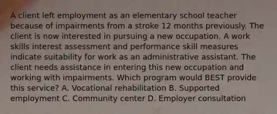 A client left employment as an elementary school teacher because of impairments from a stroke 12 months previously. The client is now interested in pursuing a new occupation. A work skills interest assessment and performance skill measures indicate suitability for work as an administrative assistant. The client needs assistance in entering this new occupation and working with impairments. Which program would BEST provide this service? A. Vocational rehabilitation B. Supported employment C. Community center D. Employer consultation