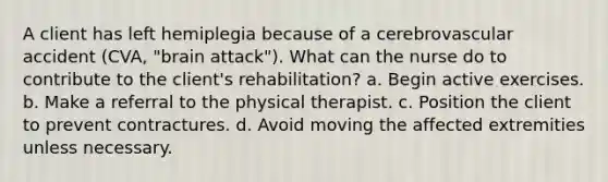 A client has left hemiplegia because of a cerebrovascular accident (CVA, "brain attack"). What can the nurse do to contribute to the client's rehabilitation? a. Begin active exercises. b. Make a referral to the physical therapist. c. Position the client to prevent contractures. d. Avoid moving the affected extremities unless necessary.