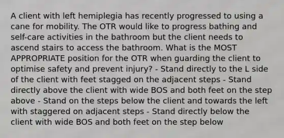 A client with left hemiplegia has recently progressed to using a cane for mobility. The OTR would like to progress bathing and self-care activities in the bathroom but the client needs to ascend stairs to access the bathroom. What is the MOST APPROPRIATE position for the OTR when guarding the client to optimise safety and prevent injury? - Stand directly to the L side of the client with feet stagged on the adjacent steps - Stand directly above the client with wide BOS and both feet on the step above - Stand on the steps below the client and towards the left with staggered on adjacent steps - Stand directly below the client with wide BOS and both feet on the step below