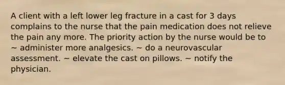 A client with a left lower leg fracture in a cast for 3 days complains to the nurse that the pain medication does not relieve the pain any more. The priority action by the nurse would be to ~ administer more analgesics. ~ do a neurovascular assessment. ~ elevate the cast on pillows. ~ notify the physician.