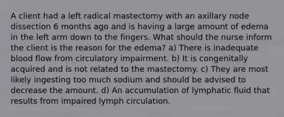 A client had a left radical mastectomy with an axillary node dissection 6 months ago and is having a large amount of edema in the left arm down to the fingers. What should the nurse inform the client is the reason for the edema? a) There is inadequate blood flow from circulatory impairment. b) It is congenitally acquired and is not related to the mastectomy. c) They are most likely ingesting too much sodium and should be advised to decrease the amount. d) An accumulation of lymphatic fluid that results from impaired lymph circulation.