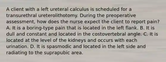 A client with a left ureteral calculus is scheduled for a transurethral ureterolithotomy. During the preoperative assessment, how does the nurse expect the client to report pain? A. It is a boring-type pain that is located in the left flank. B. It is dull and constant and located in the costovertebral angle. C. It is located at the level of the kidneys and occurs with each urination. D. It is spasmodic and located in the left side and radiating to the suprapubic area.